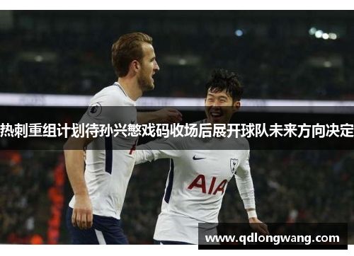 热刺重组计划待孙兴慜戏码收场后展开球队未来方向决定