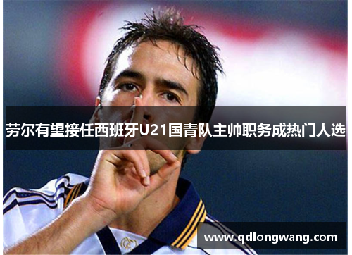 劳尔有望接任西班牙U21国青队主帅职务成热门人选