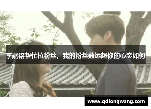 李嗣镕帮忙拉粉丝,我的粉丝数远超你的心态如何 李嗣镕帮忙拉粉丝,我的粉丝数远超你的心态如何