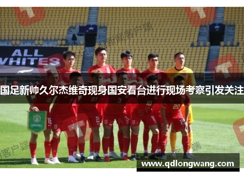 国足新帅久尔杰维奇现身国安看台进行现场考察引发关注